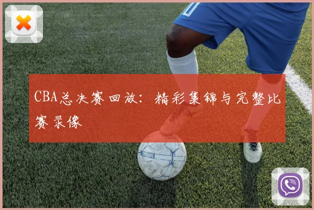 CBA总决赛回放：精彩集锦与完整比赛录像