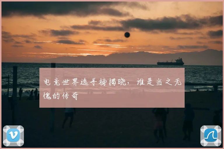 电竞世界选手榜揭晓,谁是当之无愧的传奇