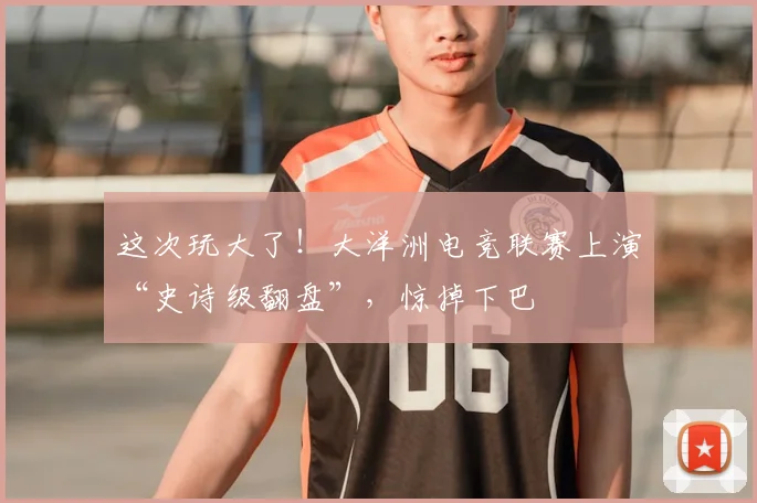 这次玩大了！大洋洲电竞联赛上演“史诗级翻盘”，惊掉下巴