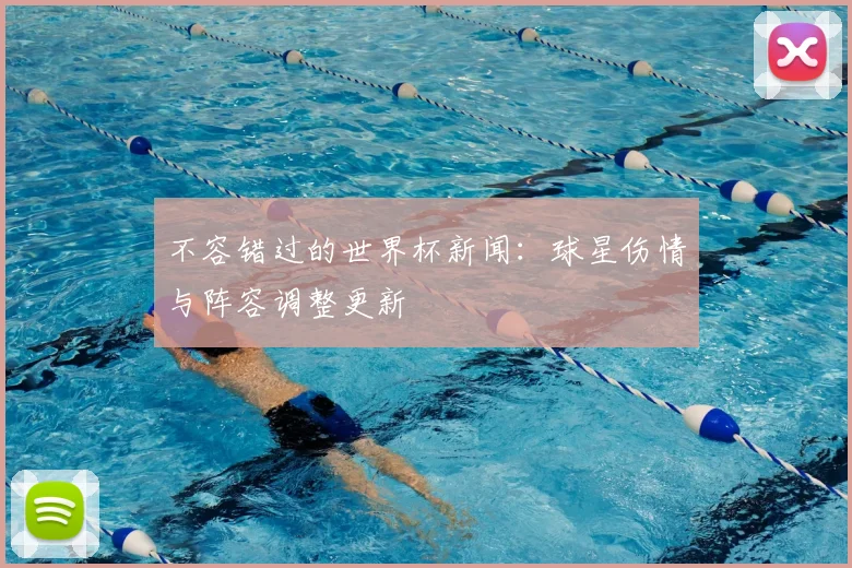 不容错过的世界杯新闻:球星伤情与阵容调整更新