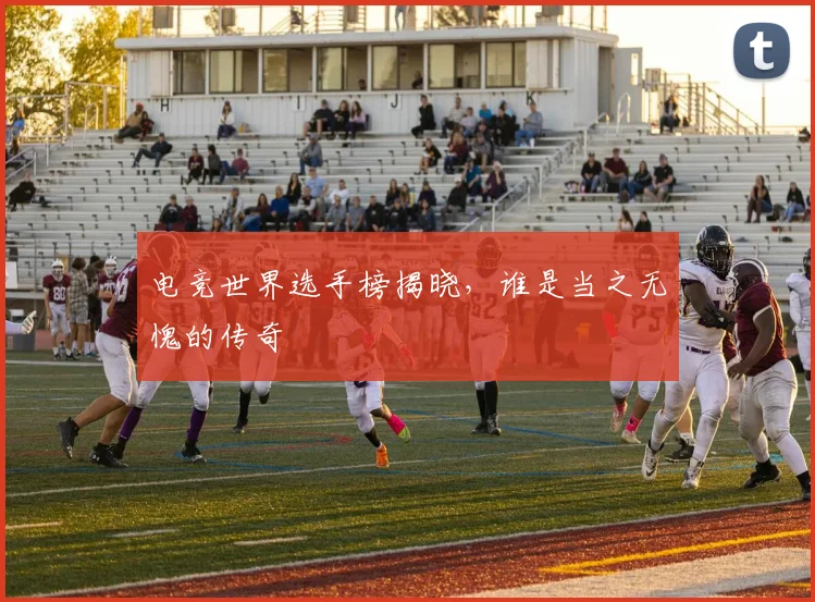 电竞世界选手榜揭晓,谁是当之无愧的传奇