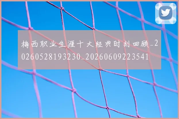 梅西职业生涯十大经典时刻回顾_20260528193230_20260609223541