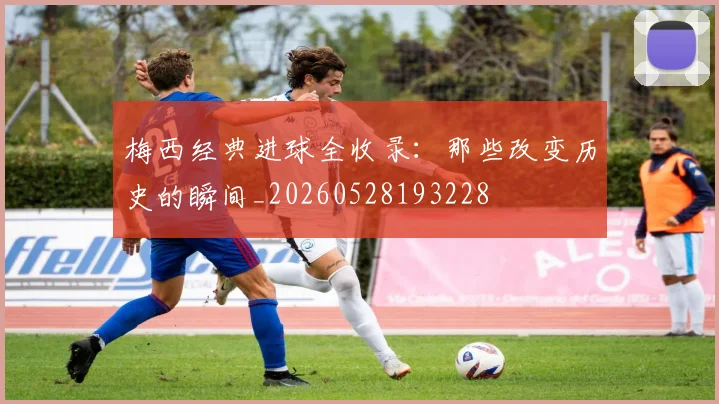 梅西经典进球全收录:那些改变历史的瞬间_20260528193228