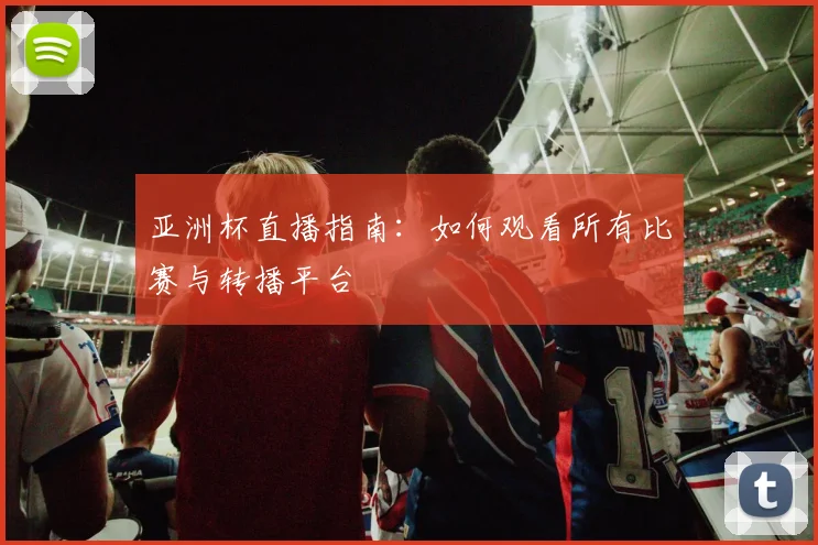 亚洲杯直播指南:如何观看所有比赛与转播平台