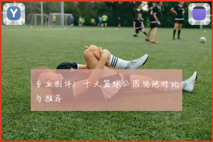 专业测评:十大篮球公园场地对比与推荐