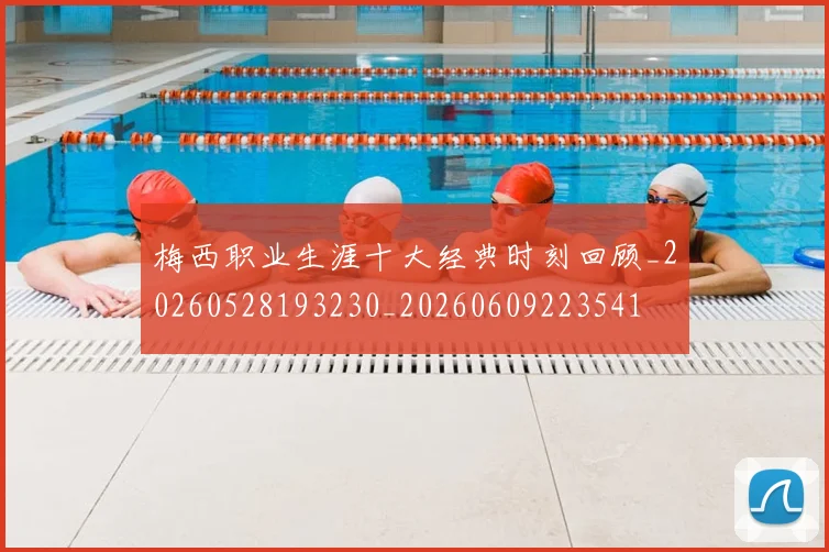 梅西职业生涯十大经典时刻回顾_20260528193230_20260609223541