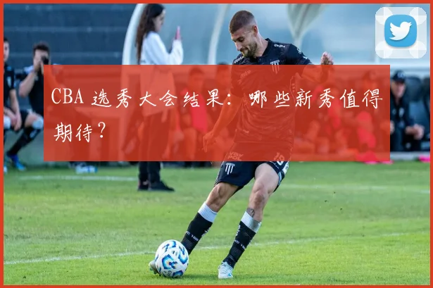 CBA 选秀大会结果：哪些新秀值得期待？