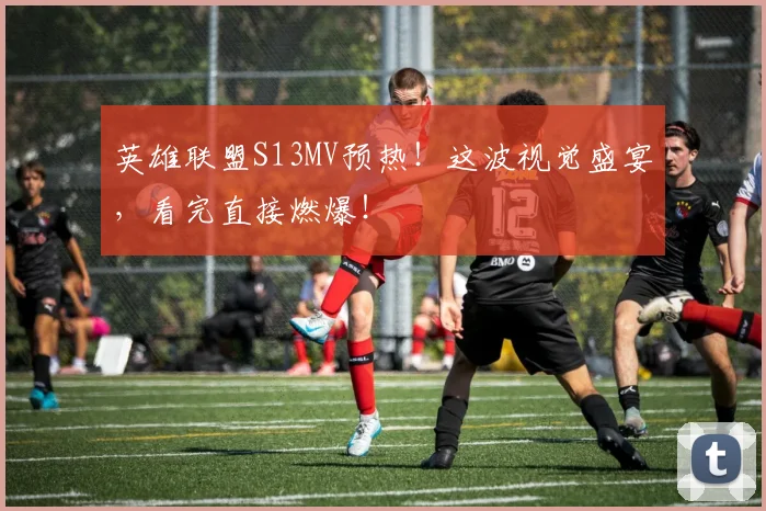 英雄联盟S13MV预热！这波视觉盛宴，看完直接燃爆！