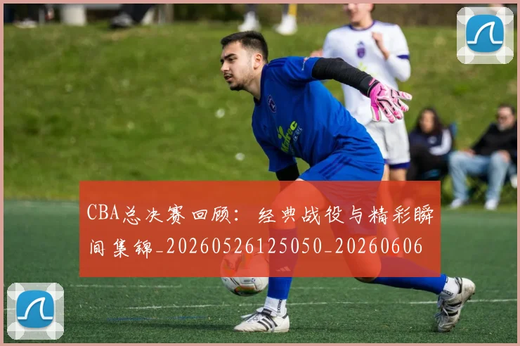 CBA总决赛回顾:经典战役与精彩瞬间集锦_20260526125050_20260606165219