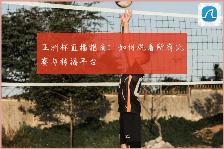 亚洲杯直播指南:如何观看所有比赛与转播平台