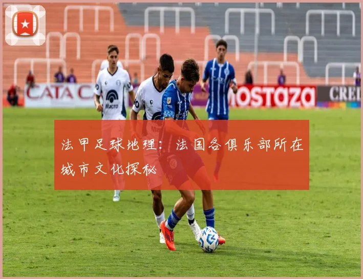 法甲足球地理：法国各俱乐部所在城市文化探秘