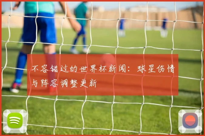 不容错过的世界杯新闻:球星伤情与阵容调整更新