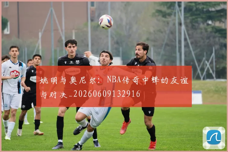 姚明与奥尼尔:NBA传奇中锋的友谊与对决_20260609132916